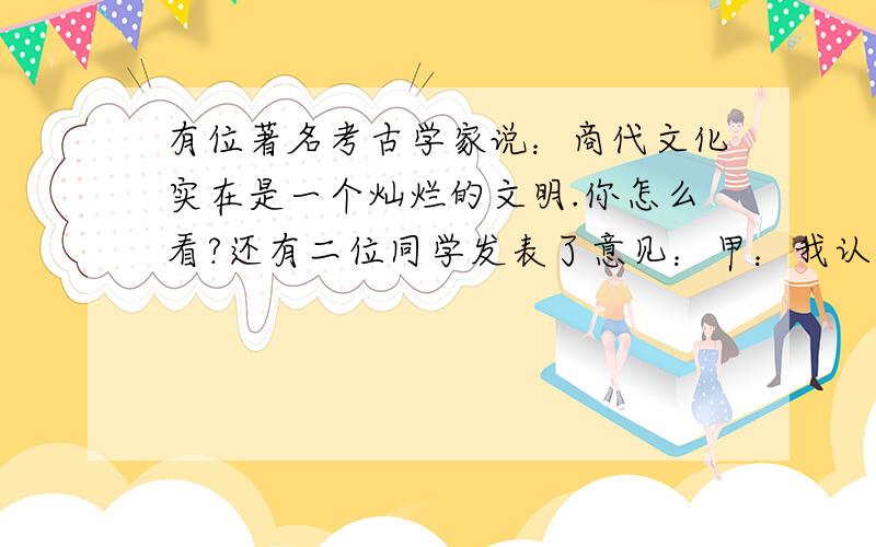 有位著名考古学家说：商代文化实在是一个灿烂的文明.你怎么看?还有二位同学发表了意见：甲：我认为考古学家说的很对.这是祖国历史上的一个光辉的时代.乙：不对!那时候多么黑暗,奴隶