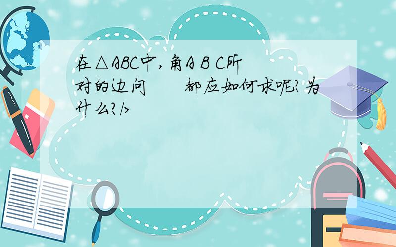 在△ABC中,角A B C所对的边问　　都应如何求呢?为什么?/>