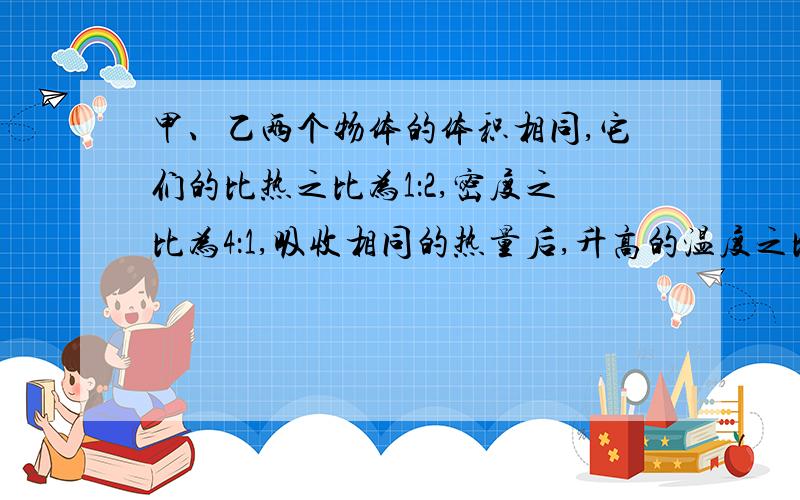 甲、乙两个物体的体积相同,它们的比热之比为1：2,密度之比为4：1,吸收相同的热量后,升高的温度之比为还有一题 甲、乙两物体,它们的质量之比是3：2,当甲、乙两物体放出相等的热量后,甲