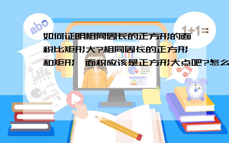 如何证明相同周长的正方形的面积比矩形大?相同周长的正方形和矩形,面积应该是正方形大点吧?怎么证明?求证