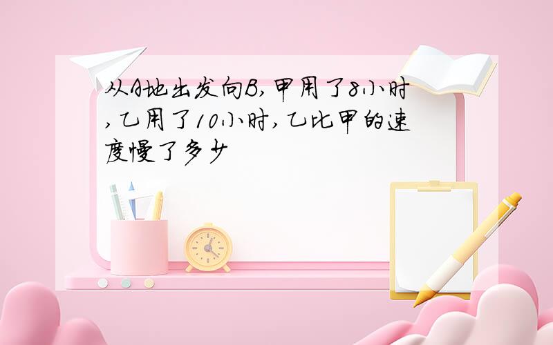 从A地出发向B,甲用了8小时,乙用了10小时,乙比甲的速度慢了多少