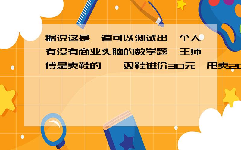 据说这是一道可以测试出一个人有没有商业头脑的数学题,王师傅是卖鞋的,一双鞋进价30元,甩卖20元,顾客来了给了张50元,王师傅没零钱,于是找邻居换了50元,事后邻居发现钱是假的,又赔了邻居