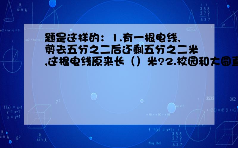 题是这样的：1.有一根电线,剪去五分之二后还剩五分之二米,这根电线原来长（）米?2.校园和大圆直径的比是4:5,那么大圆的面积比小圆的面积多（）{这是道选择题}1.五分之一 2.四分之一 3.二