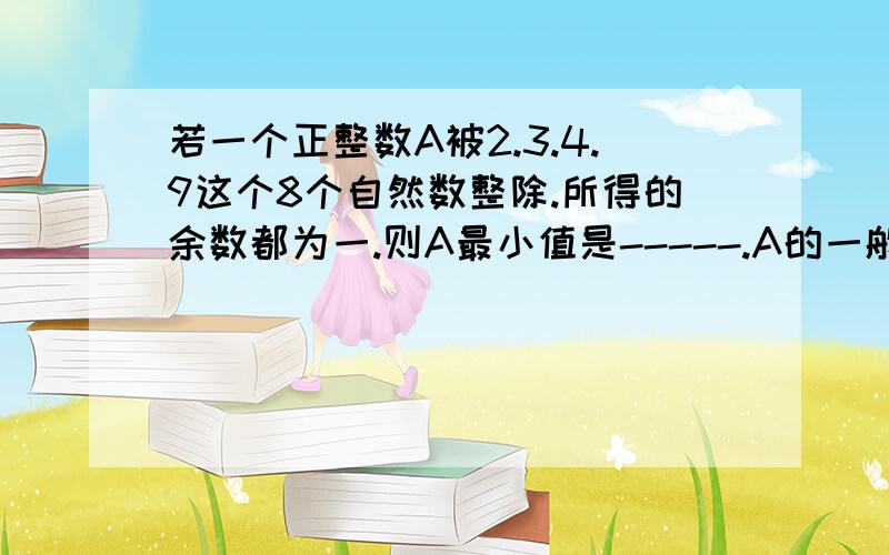 若一个正整数A被2.3.4.9这个8个自然数整除.所得的余数都为一.则A最小值是-----.A的一般表达式为.----------