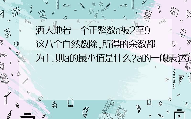 洒大地若一个正整数a被2至9这八个自然数除,所得的余数都为1,则a的最小值是什么?a的一般表达式为什么?