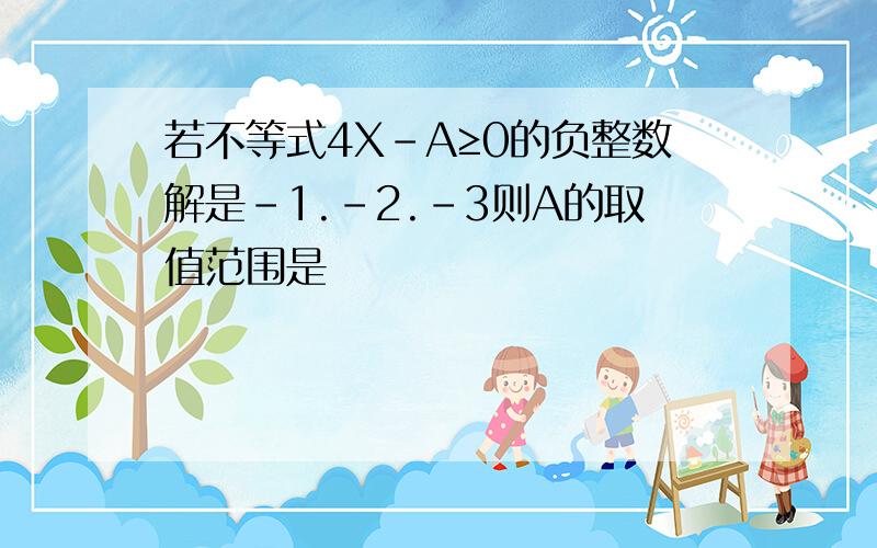 若不等式4X-A≥0的负整数解是-1.-2.-3则A的取值范围是