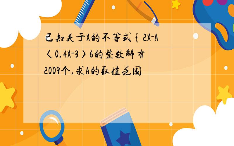 已知关于X的不等式{2X-A〈0,4X-3〉6的整数解有2009个,求A的取值范围