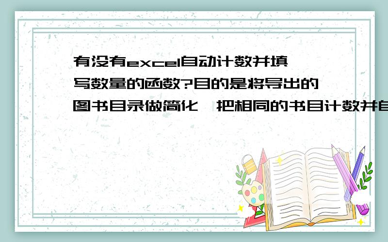 有没有excel自动计数并填写数量的函数?目的是将导出的图书目录做简化,把相同的书目计数并自动填写这种图书共有多少册的数量值.因为数据量庞大,手动做这个工作不太现实,想通过函数实现