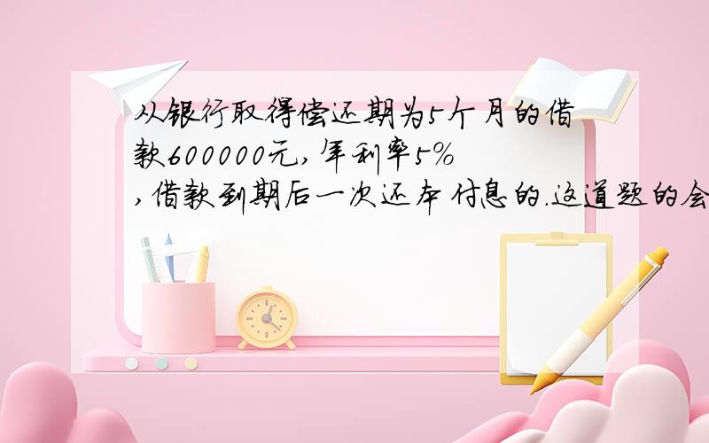 从银行取得偿还期为5个月的借款600000元,年利率5%,借款到期后一次还本付息的.这道题的会计分录怎么写啊