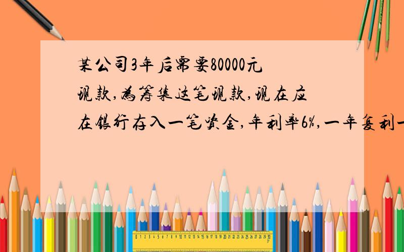 某公司3年后需要80000元现款,为筹集这笔现款,现在应在银行存入一笔资金,年利率6%,一年复利一次,计算公司现在应在银行存入现款的数额.