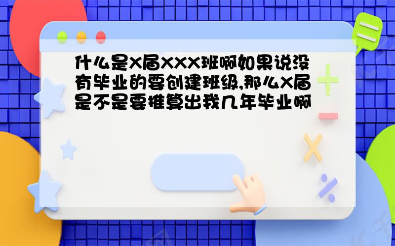 什么是X届XXX班啊如果说没有毕业的要创建班级,那么X届是不是要推算出我几年毕业啊