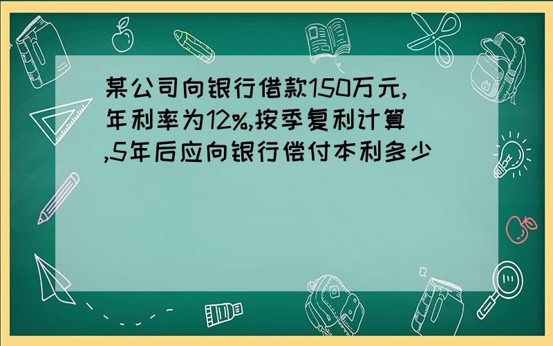 某公司向银行借款150万元,年利率为12%,按季复利计算,5年后应向银行偿付本利多少