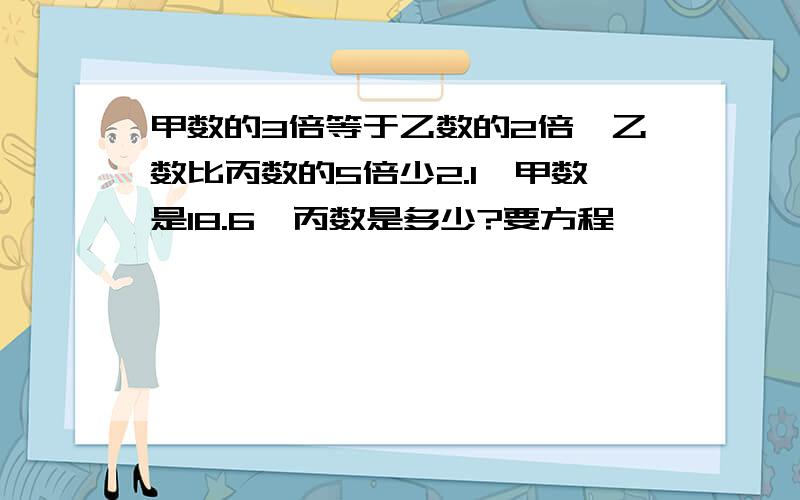 甲数的3倍等于乙数的2倍,乙数比丙数的5倍少2.1,甲数是18.6,丙数是多少?要方程