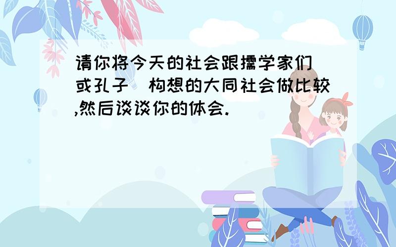 请你将今天的社会跟儒学家们(或孔子)构想的大同社会做比较,然后谈谈你的体会.