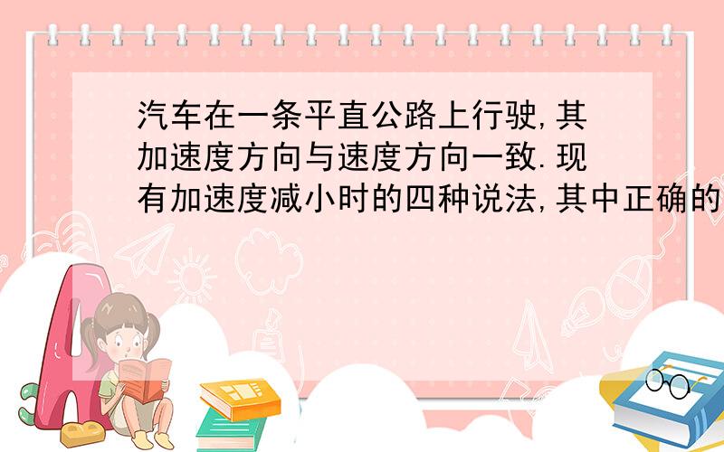 汽车在一条平直公路上行驶,其加速度方向与速度方向一致.现有加速度减小时的四种说法,其中正确的是A．汽车的速度也减小；B．汽车的速度仍在增大；C．当加速度减小到零时,汽车静止；D