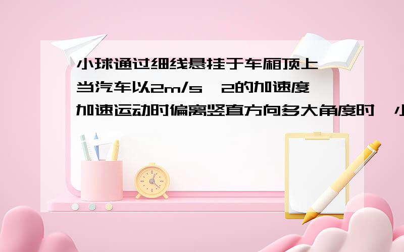 小球通过细线悬挂于车厢顶上,当汽车以2m/s^2的加速度加速运动时偏离竖直方向多大角度时,小球将与汽车保持相对静止?