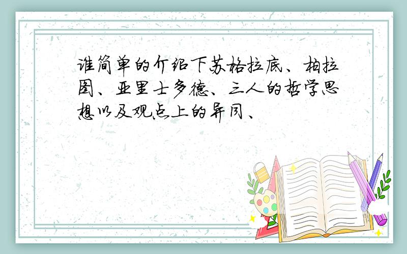 谁简单的介绍下苏格拉底、柏拉图、亚里士多德、三人的哲学思想以及观点上的异同、