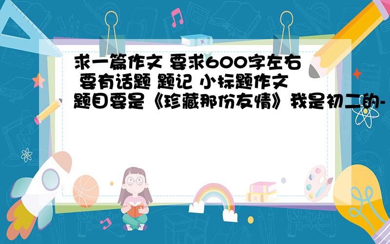 求一篇作文 要求600字左右 要有话题 题记 小标题作文题目要是《珍藏那份友情》我是初二的- - 要有题记。小标题。还有话题 会多加80分给你- -《珍藏那份思念》也行