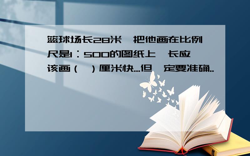 篮球场长28米,把他画在比例尺是1：500的图纸上,长应该画（ ）厘米快...但一定要准确..``