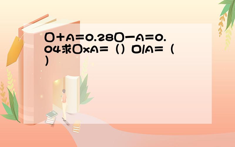 囗＋A＝0.28囗一A＝0.04求囗xA＝（）口/A＝（）