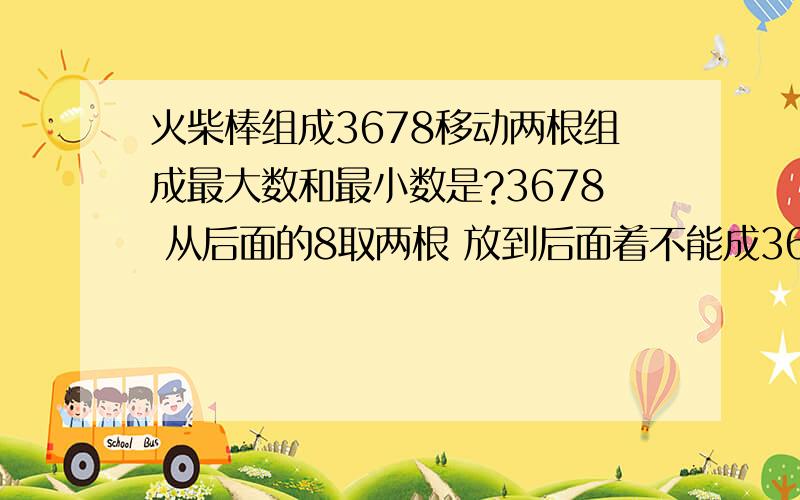 火柴棒组成3678移动两根组成最大数和最小数是?3678 从后面的8取两根 放到后面着不能成36731吗？我想知道还有没有更大的