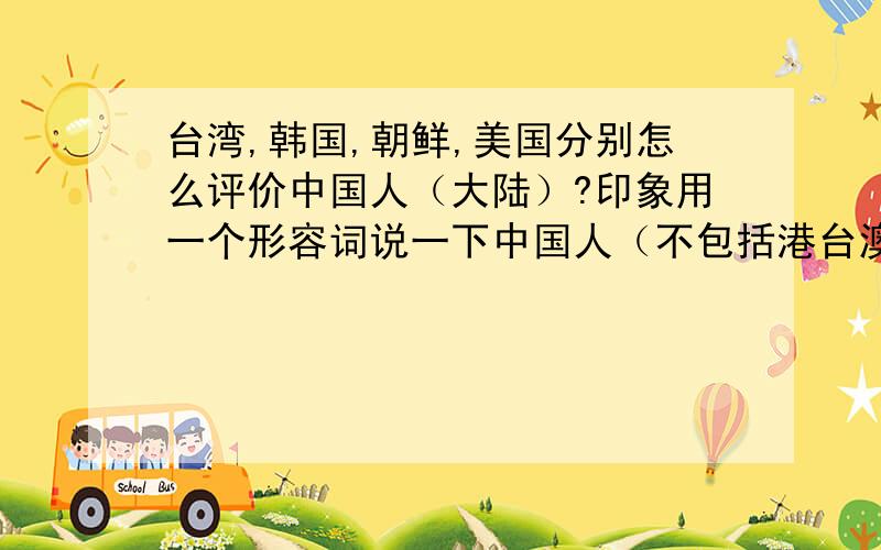 台湾,韩国,朝鲜,美国分别怎么评价中国人（大陆）?印象用一个形容词说一下中国人（不包括港台澳）,以上国家他们都一般会说中国人什么呢?比如我们会说朝鲜人是疯子（吃不上饭,搞核武）