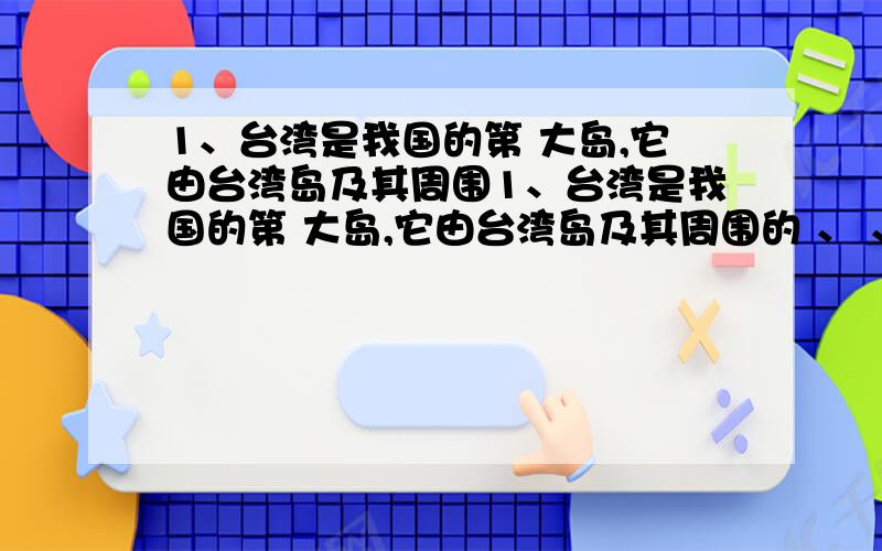 1、台湾是我国的第 大岛,它由台湾岛及其周围1、台湾是我国的第 大岛,它由台湾岛及其周围的 、 、 等 个大小岛屿组成.台湾海峡是国际海上交通要道,素有远东“ ”之称.台湾自古以来就是