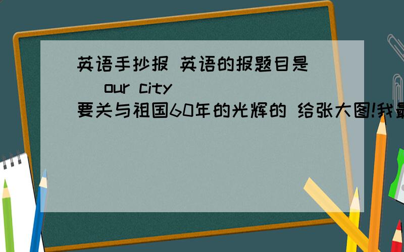 英语手抄报 英语的报题目是（（ our city ）） 要关与祖国60年的光辉的 给张大图!我最少加30分!