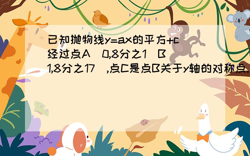 已知抛物线y=ax的平方+c经过点A(0,8分之1)B(1,8分之17),点C是点B关于y轴的对称点.(1)求这条抛物线的解析式; (2)求三角形ABC的面积 (3)将抛物线向下平移8分之1个单位,再向右平移2个单位,求此时抛物