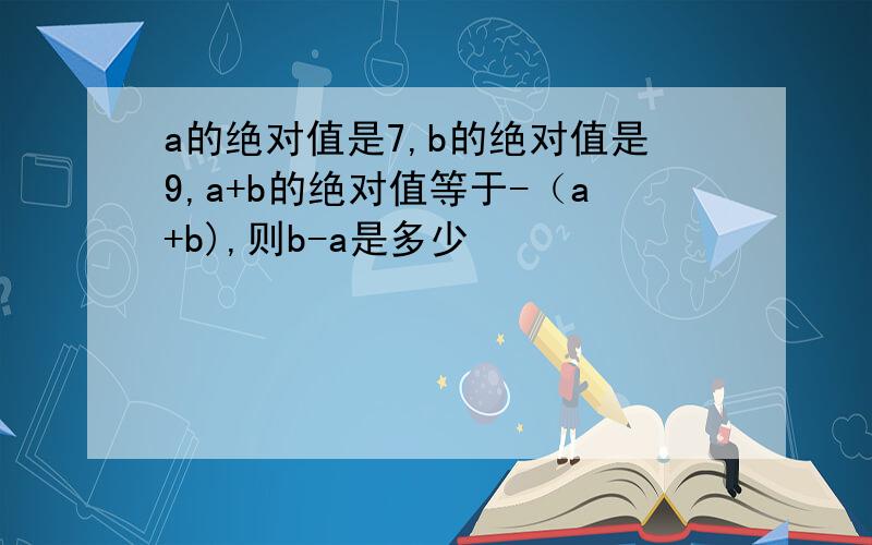 a的绝对值是7,b的绝对值是9,a+b的绝对值等于-（a+b),则b-a是多少