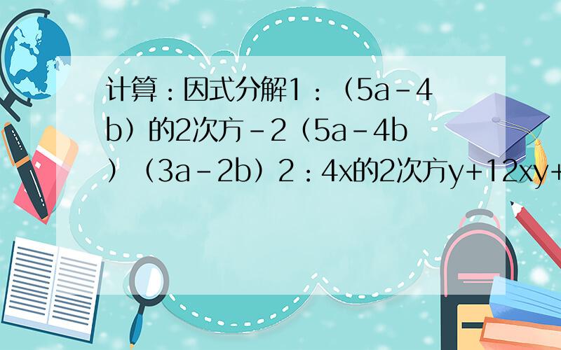 计算：因式分解1：（5a-4b）的2次方-2（5a-4b）（3a-2b）2：4x的2次方y+12xy+9y要过程,请快点