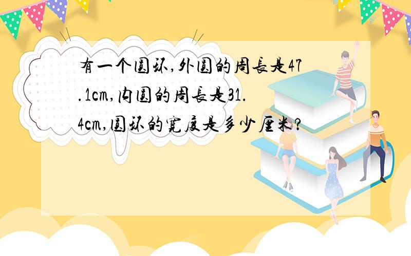 有一个圆环,外圆的周长是47.1cm,内圆的周长是31.4cm,圆环的宽度是多少厘米?