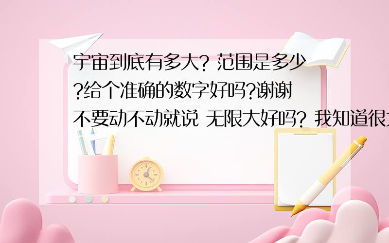 宇宙到底有多大? 范围是多少?给个准确的数字好吗?谢谢 不要动不动就说 无限大好吗? 我知道很大 只是想知道到底有多大? 还有为什么我的脑子里面 想象不出 宇宙的轮廓啊?使劲想 想了几天