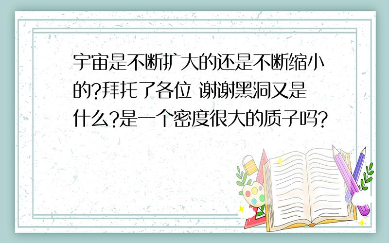 宇宙是不断扩大的还是不断缩小的?拜托了各位 谢谢黑洞又是什么?是一个密度很大的质子吗?