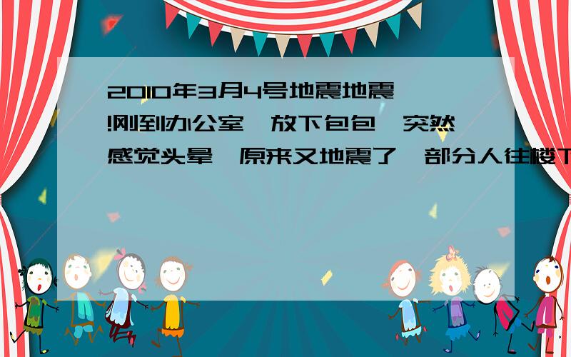 2010年3月4号地震地震咯!刚到办公室,放下包包,突然感觉头晕,原来又地震了,部分人往楼下跑,就在三分钟前,肯定哪里又地震了!怎么地震这么频繁!难道2012?