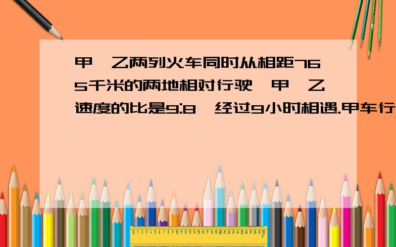 甲、乙两列火车同时从相距765千米的两地相对行驶,甲、乙速度的比是9:8,经过9小时相遇.甲车行多少千米