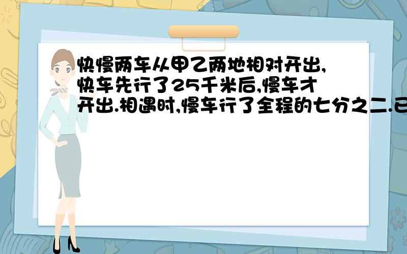 快慢两车从甲乙两地相对开出,快车先行了25千米后,慢车才开出.相遇时,慢车行了全程的七分之二.已知快、慢车速度比是5:4.甲乙两地相距多少千米