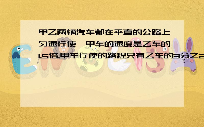 甲乙两辆汽车都在平直的公路上匀速行使,甲车的速度是乙车的1.5倍.甲车行使的路程只有乙车的3分之2他们说有的时间比是?