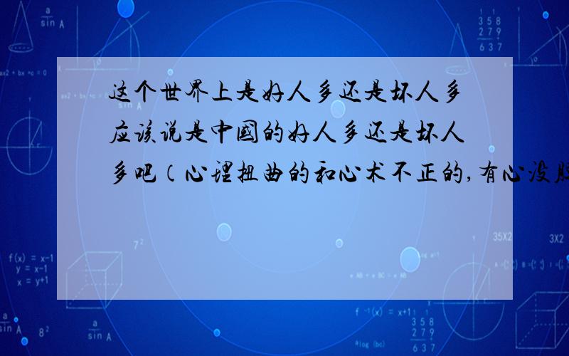 这个世界上是好人多还是坏人多应该说是中国的好人多还是坏人多吧（心理扭曲的和心术不正的,有心没胆的和作案未遂的,落井下石的和背后捅刀的）以你们身边的情况给我个答案