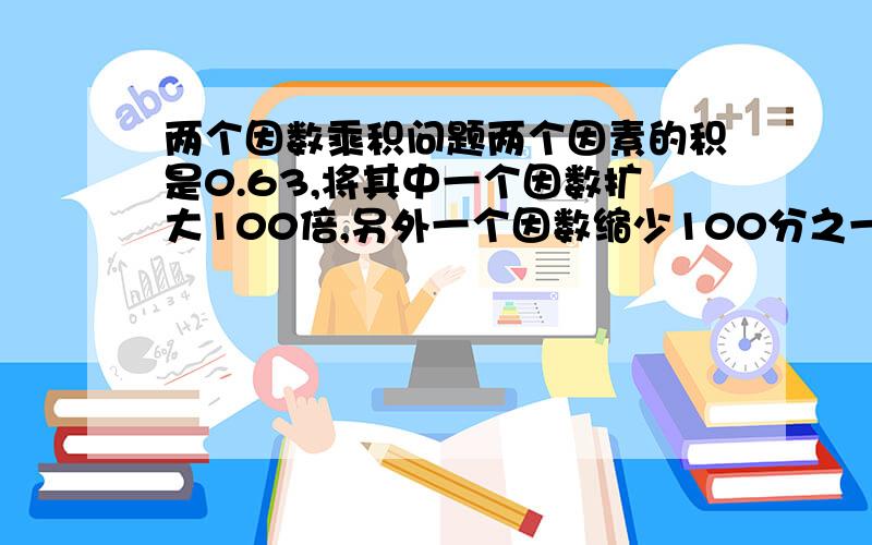 两个因数乘积问题两个因素的积是0.63,将其中一个因数扩大100倍,另外一个因数缩少100分之一,积是多少?