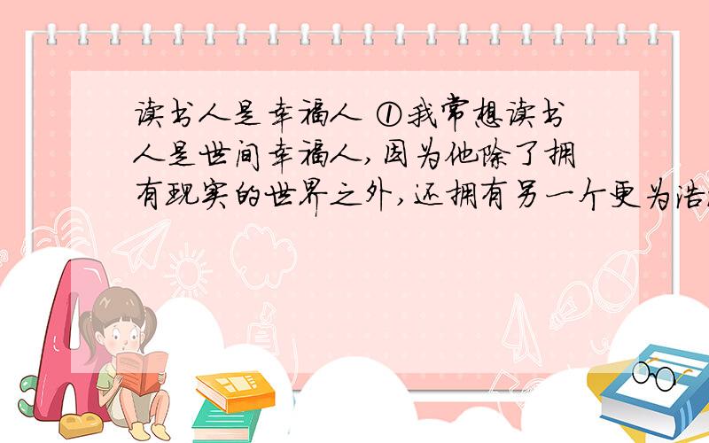 读书人是幸福人 ①我常想读书人是世间幸福人,因为他除了拥有现实的世界之外,还拥有另一个更为浩瀚也更为丰富世界.现实的世界是人人都有的,而后一个世界却为读书人所独有.由此我想,那