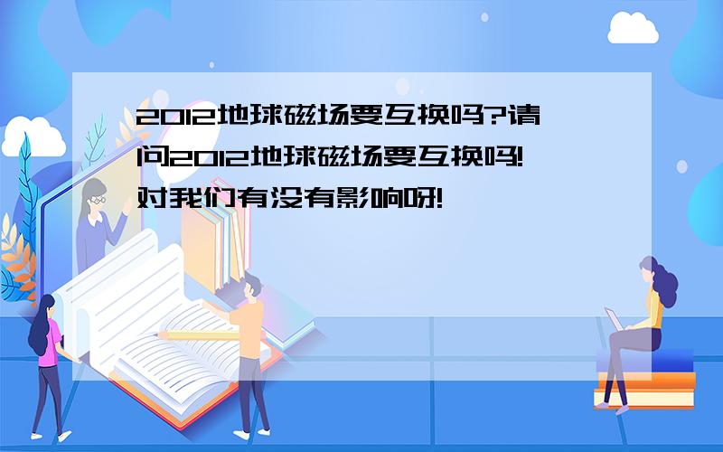 2012地球磁场要互换吗?请问2012地球磁场要互换吗!对我们有没有影响呀!