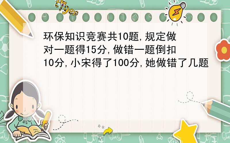 环保知识竞赛共10题,规定做对一题得15分,做错一题倒扣10分,小宋得了100分,她做错了几题