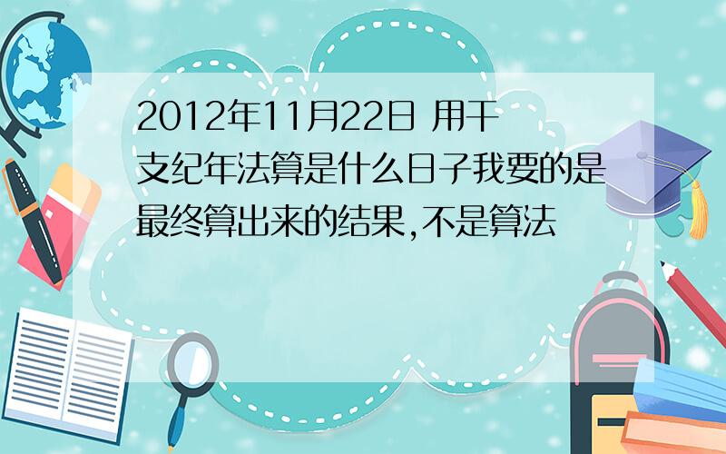 2012年11月22日 用干支纪年法算是什么日子我要的是最终算出来的结果,不是算法