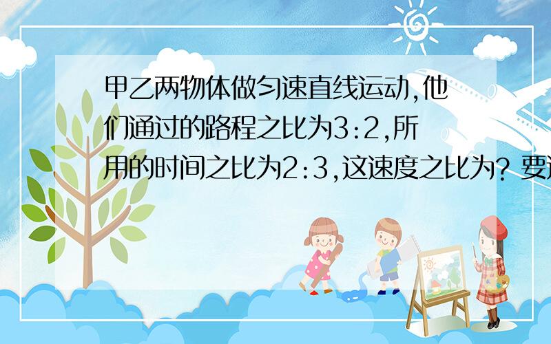 甲乙两物体做匀速直线运动,他们通过的路程之比为3:2,所用的时间之比为2:3,这速度之比为? 要过程,详细