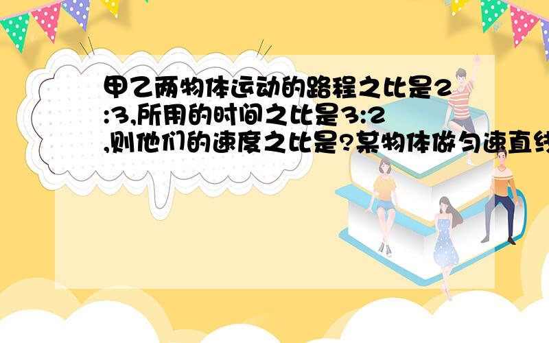 甲乙两物体运动的路程之比是2:3,所用的时间之比是3:2,则他们的速度之比是?某物体做匀速直线运动,它在200s的时间内通过的路程是800m,这个物体在最后100m的路程中的速度是【 m/s】所用的时间