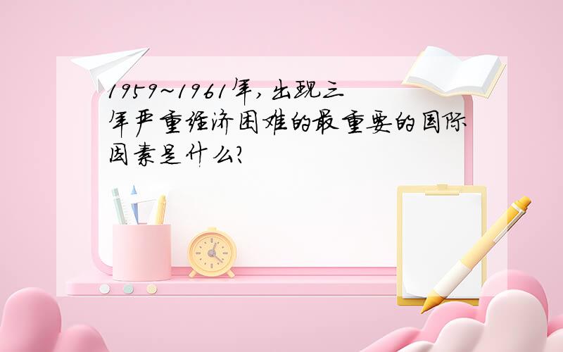 1959~1961年,出现三年严重经济困难的最重要的国际因素是什么?