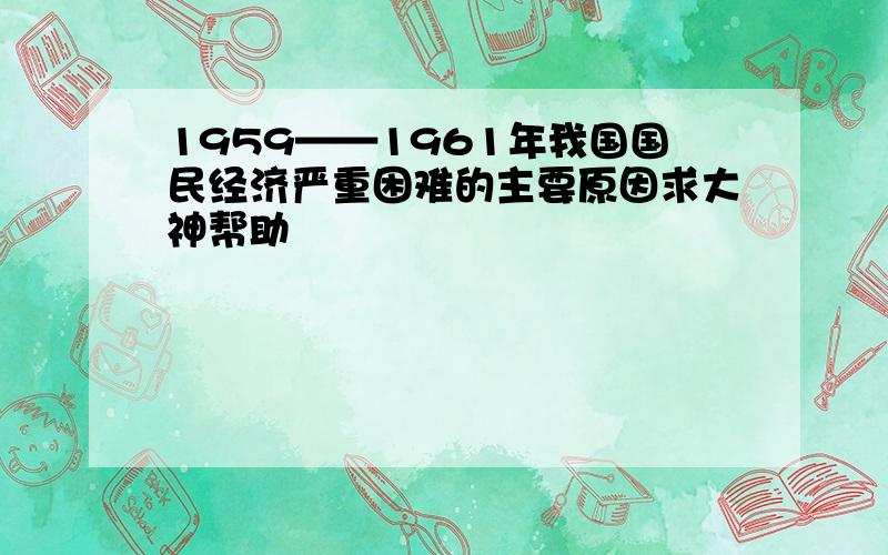 1959——1961年我国国民经济严重困难的主要原因求大神帮助