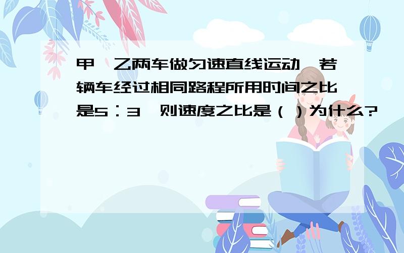 甲、乙两车做匀速直线运动,若辆车经过相同路程所用时间之比是5：3,则速度之比是（）为什么?