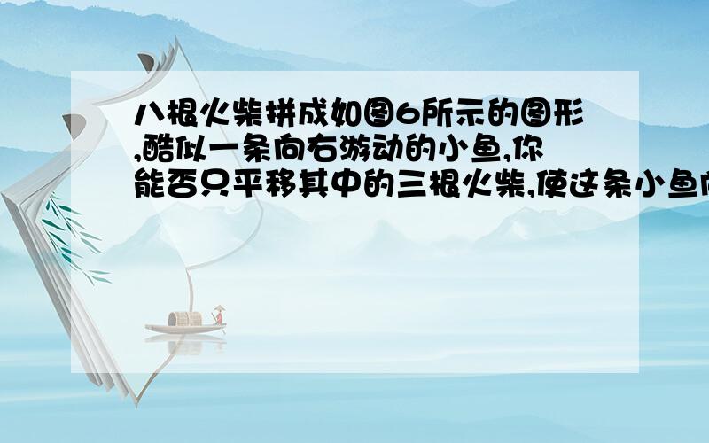 八根火柴拼成如图6所示的图形,酷似一条向右游动的小鱼,你能否只平移其中的三根火柴,使这条小鱼向左游动?